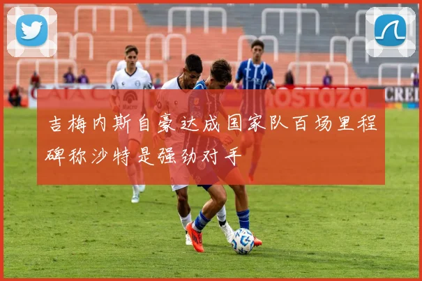 吉梅内斯自豪达成国家队百场里程碑称沙特是强劲对手
