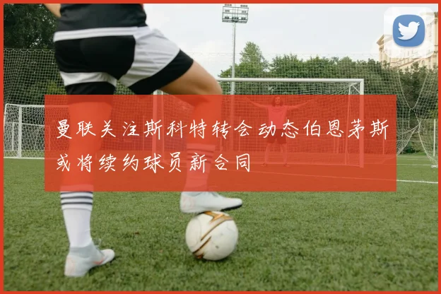 曼联关注斯科特转会动态伯恩茅斯或将续约球员新合同