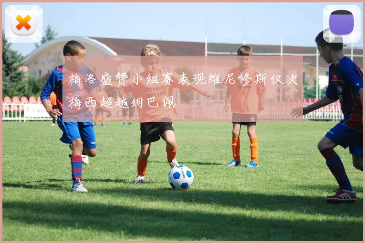 梅洛盛赞小组赛表现维尼修斯仅次梅西超越姆巴佩